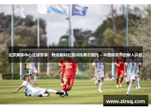 北京奥体中心足球赛事：教练斯科拉里训练奥古斯托 – 中国体育界的新人兴起